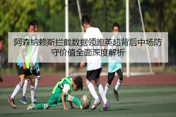 阿森纳赖斯拦截数据领跑英超背后中场防守价值全面深度解析