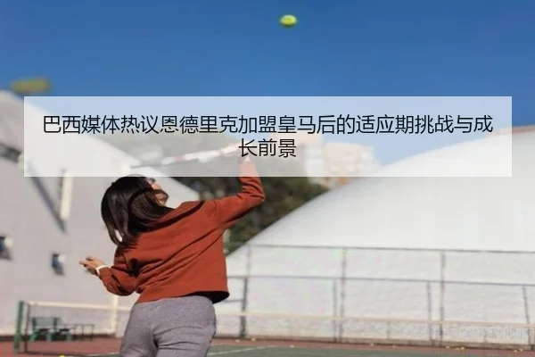 巴西媒体热议恩德里克加盟皇马后的适应期挑战与成长前景