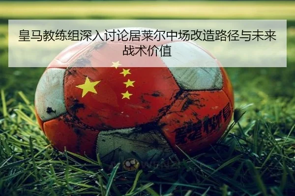 皇马教练组深入讨论居莱尔中场改造路径与未来战术价值
