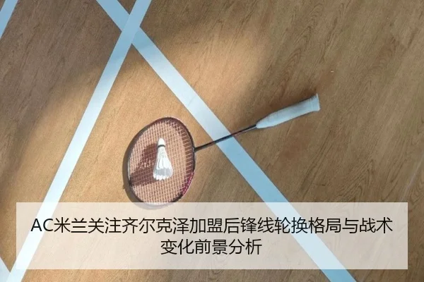 AC米兰关注齐尔克泽加盟后锋线轮换格局与战术变化前景分析